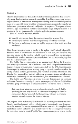 Application Security      ◾ 237


    SQL actually consists of three sublanguages. The data definition language
(DDL) is used to create databases, tables, views, and indices (keys) specifying the
links between tables. Because it is administrative in nature, users of SQL rarely
utilize DDL commands.
    DDL also has nothing to do with the population of use of the database, which
is accomplished by data manipulation language (DML), used to query and extract
data, insert new records, delete old records, and update existing records. System
and database administrators utilize data control language (DCL) to control access
to data. It provides the security aspects of SQL and is therefore our primary area
of concern. Some of the DCL commands are COMMIT (saves work that has been
done), SAVEPOINT (identifies a location in a transaction to which you can later
roll back, if necessary), ROLLBACK (restores the database to its state at the last
COMMIT), and SET TRANSACTION (changes transaction options such as
what rollback segment to use).
    There are other scripting and query languages that can be used in similar ways
to create database interface applications that rely on an underlying database engine
for function.


Object-Oriented Database Model
The object-oriented (OO) database model is one of the most recent database
models. Similar to OO programming languages, the OO database model stores
data as objects. The OO objects are a collection of public and private data items and
the set of operations that can be executed on the data. Because the data objects con-
tain their own operations, any call to data potentially has the full range of database
functions available. The object-oriented model does not necessarily require a high-
level language like SQL, because the functions (or methods) are contained within
the objects. An advantage of not having a query language allows the OO DBMS to
interact with applications without the language overhead.
    Relational models are starting to add object-oriented functions and interfaces,
to create an object-relational model. An object-relational database system is a hybrid
system: a relational DBMS that has an object-oriented interface built on top of the
original software. This can be accomplished either by a separate interface or by add-
ing additional commands to the current system. The hybrid model allows organiza-
tions to maintain their current relational database software and, at the same time,
provide an upgrade path for future technologies.


Database Interface Languages
The existence of legacy databases has proven a difficult challenge for managing new
database access requirements. To provide an interface that combines newer sys-
tems and legacy systems, several standardized access methods have evolved, such as
Open Database Connectivity (ODBC), Object Linking and Embedding Database



© 2010 by Taylor and Francis Group, LLC
 