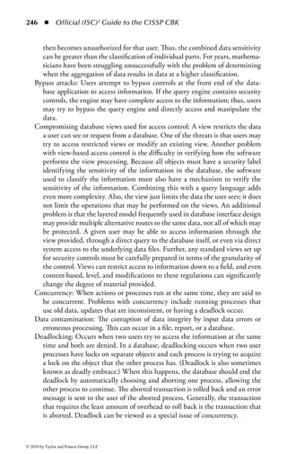 240 ◾ Official (ISC)2 Guide to the CISSP CBK


         application contains the data or graphic image, but does not understand it
         or have the ability to edit it. It simply displays, prints, or plays the embed-
         ded item. To edit or update the embedded object, it must be opened in
         the source application that created it. This occurs automatically when you
         double-click the item or choose the appropriate edit command while the
         object is highlighted.

OLE DB is a low-level interface designed by Microsoft to link data across vari-
ous DBMSs. It is an open specification that is designed to build on the success of
ODBC by providing an open standard for accessing all kinds of data. It enables
organizations to easily take advantage of information contained not only in data
within a DBMS, but also when accessing data from other types of data sources.
(Note, however, that because it is based on OLE, OLE DB is restricted to Windows
interface applications.)
    Essentially, the OLE DB interfaces are designed to provide access to all data,
regardless of type, format, or location. For example, in some enterprise environ-
ments, the organization’s critical information is located outside of traditional pro-
duction databases, and instead is stored in containers such as Microsoft Access,
spreadsheets, project management planners, or Web applications. The OLE DB
interfaces are based on the Component Object Model (COM), and they provide
applications with uniform access to data regardless of the information source. The
OLE DB separates the data into interoperable components that can run as mid-
dleware on a client or server across a wide variety of applications. The OLE DB
architecture provides for components such as direct data access interfaces, query
engines, cursor engines, optimizers, business rules, and transaction managers.
    When developing databases and determining how data may be linked through
applications, whether through an ODBC interface or an OLE DB interface, secu-
rity must be considered during the development stage. If OLE DB is considered,
there are optional OLE DB interfaces that can be implemented to support the
administration of security information. OLE DB interfaces allow for authenticated
and authorized access to data among components and applications. The OLE DB
can provide a unified view of the security mechanisms that are supported by the
operating system and the database components.


Accessing Databases through the Internet
Many database developers are supporting the use of the Internet and corporate
intranets to allow users to access the centralized back-end servers. Several types
of APIs can be used to connect the end-user applications to the back-end data-
base. Although we will highlight a couple of APIs that are available, ActiveX Data
Objects (ADO) and Java Database Connectivity (JDBC), there are several security
issues about any of the API technologies that must be reviewed. These include
authentication of users, authorizations of users, encryption, protection of the data



© 2010 by Taylor and Francis Group, LLC
 