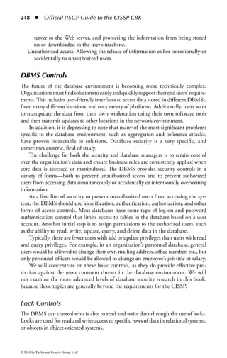 242 ◾ Official (ISC)2 Guide to the CISSP CBK


     The data stored in a data warehouse is not used for operational tasks, but rather
for analytical purposes. The data warehouse combines all of the data from various
databases into one large data container. Because the data is collected into one cen-
tral location for analysis, instead of several smaller databases, the combined data
can be used by executives to make business decisions.
     A current term associated with data warehouses is data marts. Data marts are
smaller versions of data warehouses. While a data warehouse is meant to contain
all of an organization’s information, a data mart may contain the information from
just a division or only about a specific topic. In most instances, the creation of a data
mart is less time-consuming, and thus the data can be available for analysis sooner
than if a data warehouse was created.
     The following tasks illustrate a simplified process of building a data
warehouse:

    ◾ Feed all data into a large, high-availability, and high-integrity database that
      resides at the confidentiality level of the most sensitive data.
    ◾ Normalize the data. Regardless of how the data is characterized in each sys-
      tem, it must be structured the same when moved into the data warehouse.
      For example, one database could categorize birth date as “month/day/year,”
      another as “day/month/year,” and still another as “year/month/day.” The data
      warehouse must normalize the various data categories into only one category.
      Normalization will also remove redundancies in the data.
    ◾ Mine the data for correlations to produce metadata.
    ◾ Sanitize and export the metadata, results of analysis of the data, to its intended
      users.
    ◾ Feed all new incoming data and the metadata into the data warehouse.

In traditional database administration, rules and policies are implemented to
ensure the confidentiality and integrity of the database, such as defining user views
and setting access permissions. Security is even more critical for data warehouses.
Rules and policies must be in place to control access to the data. This includes
items such as defining the user groups and the type of data each group can access
and outlining the user’s security responsibilities and procedures. Another danger
of data warehouses is if the physical or logical security perimeter of the database
servers were breached, the unauthorized user could gain access to all of the orga-
nization’s data.
    In addition to confidentiality controls, security for the data also includes the
integrity and availability of the information. For example, if the data warehouse
were accidentally or intentionally destroyed, a valuable repository of the organiza-
tion’s historical and compiled data would also be destroyed. To avoid such a total
loss, appropriate plans for backups must be implemented and maintained, as well
as recovery options for hardware and software applications.




© 2010 by Taylor and Francis Group, LLC
 