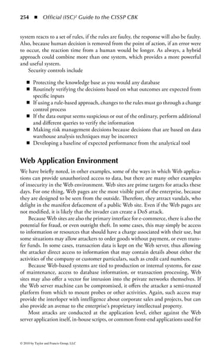 248 ◾          Official (ISC)2 Guide to the CISSP CBK


      server to the Web server, and protecting the information from being stored
      on or downloaded to the user’s machine.
    Unauthorized access: Allowing the release of information either intentionally or
      accidentally to unauthorized users.


DBMS Controls
The future of the database environment is becoming more technically complex.
Organizations must find solutions to easily and quickly support their end users’ require-
ments. This includes user-friendly interfaces to access data stored in different DBMSs,
from many different locations, and on a variety of platforms. Additionally, users want
to manipulate the data from their own workstation using their own software tools
and then transmit updates to other locations in the network environment.
    In addition, it is depressing to note that many of the most significant problems
specific to the database environment, such as aggregation and inference attacks,
have proven intractable to solutions. Database security is a very specific, and
sometimes esoteric, field of study.
    The challenge for both the security and database managers is to retain control
over the organization’s data and ensure business rules are consistently applied when
core data is accessed or manipulated. The DBMS provides security controls in a
variety of forms—both to prevent unauthorized access and to prevent authorized
users from accessing data simultaneously or accidentally or intentionally overwriting
information.
    As a first line of security to prevent unauthorized users from accessing the sys-
tem, the DBMS should use identification, authentication, authorization, and other
forms of access controls. Most databases have some type of log-on and password
authentication control that limits access to tables in the database based on a user
account. Another initial step is to assign permissions to the authorized users, such
as the ability to read, write, update, query, and delete data in the database.
    Typically, there are fewer users with add or update privileges than users with read
and query privileges. For example, in an organization’s personnel database, general
users would be allowed to change their own mailing address, office number, etc., but
only personnel officers would be allowed to change an employee’s job title or salary.
    We will concentrate on these basic controls, as they do provide effective pro-
tection against the most common threats in the database environment. We will
not examine the more advanced levels of database security research in this book,
because those topics are generally beyond the requirements for the CISSP.


Lock Controls
The DBMS can control who is able to read and write data through the use of locks.
Locks are used for read and write access to specific rows of data in relational systems,
or objects in object-oriented systems.



© 2010 by Taylor and Francis Group, LLC
 