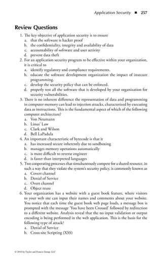 Application Security      ◾ 251


the views of the object-oriented model differ; therefore, each security model has
to make some assumptions about the object-oriented model used for its particular
database.
    Because several models for secure object-oriented databases have been proposed,
we briefly mention a few. If you will be working with database security in your pro-
fession, it is recommended that you review books specifically related to database
security. Keep in mind that the security models differ in their capabilities and
protections. The differences are based on how the security problem is defined, how
a secure database is defined, and what is the basis of the object-oriented model.


Metadata Controls
In addition to facilitating the effective retrieving of information, metadata can also
manage restricted access to information. Metadata can serve as a gatekeeper func-
tion to filter access and thus provide security controls.
     One specialized form of metadata is the data dictionary, a central repository of
information regarding the various databases that may be used within an enterprise.
The data dictionary does not provide direct control of the databases, or access con-
trol functions, but does give the administrator a full picture of the various bodies
of information around the company, potentially including the sensitivity and clas-
sification of material held in different objects. Therefore, the data dictionary can be
used in risk management and direction of protective resources.


Data Contamination Controls
To ensure the integrity of data, there are two types of controls: input and output
controls. Input controls consist of transaction counts, dollar counts, hash totals,
error detection, error correction, resubmission, self-checking digits, control totals,
and label processing. Output controls include the validation of transactions through
reconciliation, physical-handling procedures, authorization controls, verification
with expected results, and audit trails.


Online Transaction Processing (OLTP)
OLTP is designed to record all of the business transactions of an organization as
they occur. It is a data processing system facilitating and managing transaction-
oriented applications. These are characterized as a system used by many concurrent
users who are actively adding and modifying data to effectively change real-time
data. OLTP environments are frequently found in the finance, telecommunica-
tions, insurance, retail, transportation, and travel industries. For example, airline
ticket agents enter data in the database in real-time by creating and modifying
travel reservations, and these are increasingly joined by users directly making their
own reservations and purchasing tickets through airline company Web sites as well



© 2010 by Taylor and Francis Group, LLC
 