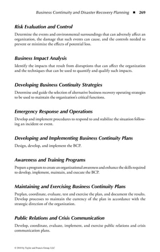 Business Continuity and Disaster Recovery Planning ◾        263


    ◾ Understand business continuity requirements
       − Develop and document project scope and plan
    ◾ Conduct BIA
       − Identify and prioritize critical business functions
       − Determine maximum tolerable downtime (MTD) and other criteria
       − Assess exposure to outages, e.g., local, regional, global
       − Define recovery objectives
    ◾ Develop a recovery strategy
       − Implement a backup storage strategy, e.g., offsite storage, electronic
          vaulting, tape rotation
       − Recovery site strategies
    ◾ Understand DR process
       − Response
       − Personnel
       − Communications
       − Assessment
       − Restoration
    ◾ Provide training
    ◾ Test, update, assess and maintain the plan, e.g., version control, distribution

Th is chapter describes a process for building an enterprise-wide BC program.
It discusses the evolution of the industry and industry regulations that have
influenced or in some cases mandated that organizations build programs within
their business that will ensure their continuation of their business “no matter
what.”
    Finally, it discusses the interrelationship between information security and BC
and other risk management areas such as physical security, records management,
vendor management, internal audit, financial risk management, operational risk
management, and regulatory compliance (legal and regulatory risk) in the context
of the overall risk management framework shown in Figure 3.1.


Project Initiation and Management
The first step in building the BC program is project initiation and management.
During this phase, the following activities will occur:

    ◾ Obtain senior management support to go forward with the project
    ◾ Define a project scope, the objectives to be achieved, and the planning
      assumptions
    ◾ Estimate the project resources needed to be successful, both human resources
      and financial resources
    ◾ Define a timeline and major deliverables of the project




© 2010 by Taylor and Francis Group, LLC
 