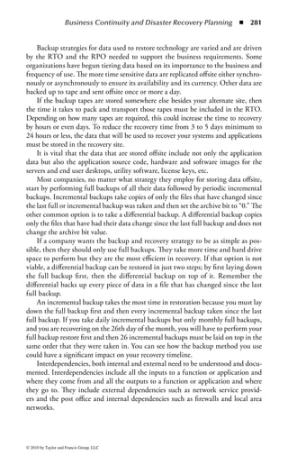 Business Continuity and Disaster Recovery Planning ◾ 275


    Strategy Development: In this phase the planner will review the different types
of strategies for the recovery of business areas and technology based on the recov-
ery time frame identified for each, do a cost benefit analysis on the viable strate-
gies to be selected and make a proposal to leadership to implement the selected
strategies.
    Alternate Site Selection and Implementation: In this phase the planner will
select and build out the alternate sites used to recover the areas of the business or
technology.
    Documenting the Plan: This phase is where all the information collected up to
this point is combined into a plan document. The plan will include documented
procedures for each site where the company performs business and for each type of
technology and/or application to be recovered.
    Testing, Maintenance, and Update: This final phase is where the planner will
validate the recovery strategies implemented through testing and establish a main-
tenance schedule for the plan and an update schedule for the plan documentation.
    Each of these phases as well as other components of the planning process will
be discussed in greater detail later in the chapter.



Understanding the Organization
Risk Assessment
As part of the planning process, the planner will need to perform a risk assessment
to determine which threats the organization has and where the planner will recom-
mend spending mitigating dollars to attempt to reduce the impact of a threat.
     There are three elements of risk: threats, assets, and mitigating factors. The first
is threats themselves. A threat is an event or situation that if it occurred, would
prevent the business from operating in its normal manner, if at all. Threats are mea-
sured in probabilities such as “may happen 1 time in 10 years” and have duration
of time where the impact is felt.
     The most common threat that impacts a business’s ability to function normally
is power. Power outages cause more business interruption events than any other
type of event. The second most common type of event is water, either too much
water (flooding, plumbing leak, broken pipes, and leaky roof) or not enough (water
main break). Other common events are severe weather, cable cuts resulting in net-
work outages, fires, labor disputes, transportation mishaps, and for the data cen-
ter, hardware failures. In fact 35% of one alternate site vendor total declarations
through 2003 were related to hardware failures compared to 10% weather related
declarations and 17% power related declarations.
     Refer to the threat matrix in Figure 3.5. As you look through the list of threats,
you will notice that some of them are events that are fairly localized and others, like
a hurricane, have a more regional impact. Threats to be considered include both



© 2010 by Taylor and Francis Group, LLC
 