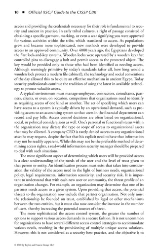 4    ◾     Official (ISC)2 Guide to the CISSP CBK


throughout the practice of security, it is necessary to understand the four key attri-
butes of access control that enable good security management. Specifically, access
controls enable management to

    1.   Specify which users can access a system
    2.   Specify what resources those users can access
    3.   Specify what operations those users can perform
    4.   Enforce accountability for those users’ actions

Each of these four areas, although interrelated, represents an established and indi-
vidual approach to defining an effective access control strategy. The information in
this chapter will assist the security professional in determining the proper course of
action to satisfy each of the attributes as it applies to a particular system, process,
or facility.
Joining the C-I-A: The common thread among all good information security
objectives is that they address at least one (if not all three) of the core security prin-
ciples: confidentiality, integrity, and availability (more commonly referred to as the
C-I-A). Confidentiality refers to efforts made to prevent unauthorized disclosure of
information to those who do not have the need, or right, to see it. Integrity refers
to efforts made to prevent unauthorized or improper modification of systems and
information. It also refers to the amount of trust that can be placed in a system
and the accuracy of information within that system. For example, many systems
and applications will check data that come into the system for syntactic and seman-
tic accuracy to ensure that incoming data do not introduce operational or process-
ing errors, thus affecting its overall integrity. Availability refers to efforts made to
prevent disruption of service and productivity. The goals of information security are
to ensure the continued C-I-A of an organization’s assets. This includes both physi-
cal assets (such as buildings, equipment, and, of course, people) and information
assets (such as company data and information systems.)
    Access controls play a key role in ensuring the confidentiality of systems and
information. Managing access to physical and information assets is fundamental
to preventing exposure of data by controlling who can see, use, modify, or destroy
those assets. In addition, managing an entity’s admittance and rights to specific
enterprise resources ensures that valuable data and services are not abused, misap-
propriated, or stolen. It is also a key factor for many organizations that are required
to protect personal information in order to be compliant with appropriate legisla-
tion and industry compliance requirements.
    The act of controlling access inherently provides features and benefits that pro-
tect the integrity of business assets. By preventing unauthorized or inappropriate
access, organizations can achieve greater confidence in data and system integrity.
Without controls to manage who has access to specific resources, and what actions
they are permitted to perform, there are a few alternate controls that ensure that



© 2010 by Taylor and Francis Group, LLC
 