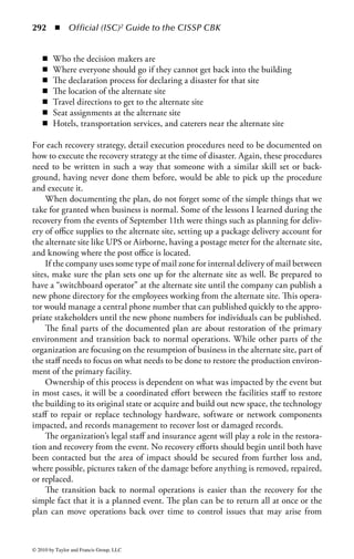 286      ◾     Official (ISC)2 Guide to the CISSP CBK



                                  Event Management Requirements
                            ◾ Strategy must be consistent regardless of event
                            ◾ Need to establish an assessment process
                            ◾ Event ownership needs to be defined
                            ◾ Management teams identified
                            ◾ Response teams identified
                            ◾ Process for gathering of key decision makers
                            ◾ Methods of communication need to be defined



Figure 3.8 The goals of an event management process.



                                          Goals of Event Management
                     ◾    Single source of information
                     ◾    Triage
                     ◾    Rapid escalation
                     ◾    Consistent problem management
                     ◾    Rumor control
                     ◾    Make sure everyone who needs to know does
                     ◾    Allow the problem solvers room to solve
                     ◾    Playbook which documents key roles and responsibilities



Figure 3.9         The requirements of an event management process.



because problems happen 7 × 24. Everyone in the organization should have this
central number available to them to report problems. Commonly, these commu-
nications would go to an organization’s help desk, technology operations center,
physical security staff, or whoever in the organization is responsible for alarm
monitoring.
    In support of this communication, emergency notification lists are built by
event type because different events have different event owners. A facility event
such as a power failure, a water leak, or a fire would be owned by the facility staff,
whereas a network outage would be owned by the network communication staff.
In addition, each event would impact different business people depending on their
physical location or the technology they used.
    Any event that occurs would first be reported to an assessment team. The assess-
ment team’s sole purpose is to determine if the problem requires further escalation



© 2010 by Taylor and Francis Group, LLC
 