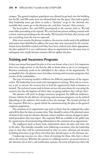 292      ◾     Official (ISC)2 Guide to the CISSP CBK


    ◾    Who the decision makers are
    ◾    Where everyone should go if they cannot get back into the building
    ◾    The declaration process for declaring a disaster for that site
    ◾    The location of the alternate site
    ◾    Travel directions to get to the alternate site
    ◾    Seat assignments at the alternate site
    ◾    Hotels, transportation services, and caterers near the alternate site

For each recovery strategy, detail execution procedures need to be documented on
how to execute the recovery strategy at the time of disaster. Again, these procedures
need to be written in such a way that someone with a similar skill set or back-
ground, having never done them before, would be able to pick up the procedure
and execute it.
    When documenting the plan, do not forget some of the simple things that we
take for granted when business is normal. Some of the lessons I learned during the
recovery from the events of September 11th were things such as planning for deliv-
ery of office supplies to the alternate site, setting up a package delivery account for
the alternate site like UPS or Airborne, having a postage meter for the alternate site,
and knowing where the post office is located.
    If the company uses some type of mail zone for internal delivery of mail between
sites, make sure the plan sets one up for the alternate site as well. Be prepared to
have a “switchboard operator” at the alternate site until the company can publish a
new phone directory for the employees working from the alternate site. This opera-
tor would manage a central phone number that can published quickly to the appro-
priate stakeholders until the new phone numbers for individuals can be published.
    The final parts of the documented plan are about restoration of the primary
environment and transition back to normal operations. While other parts of the
organization are focusing on the resumption of business in the alternate site, part of
the staff needs to focus on what needs to be done to restore the production environ-
ment of the primary facility.
    Ownership of this process is dependent on what was impacted by the event but
in most cases, it will be a coordinated effort between the facilities staff to restore
the building to its original state or acquire and build out new space, the technology
staff to repair or replace technology hardware, software or network components
impacted, and records management to recover lost or damaged records.
    The organization’s legal staff and insurance agent will play a role in the restora-
tion and recovery from the event. No recovery efforts should begin until both have
been contacted but the area of impact should be secured from further loss and,
where possible, pictures taken of the damage before anything is removed, repaired,
or replaced.
    The transition back to normal operations is easier than the recovery for the
simple fact that it is a planned event. The plan can be to return all at once or the
plan can move operations back over time to control issues that may arise from



© 2010 by Taylor and Francis Group, LLC
 