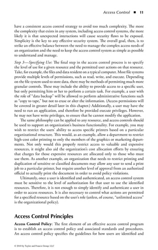 Access Control       ◾ 5


information and systems are not modified by unwanted influences. Moreover,
access controls (more specifically, records of access activity) offer greater visibility
into determining who or what may have altered data or system information, poten-
tially affecting the integrity of those assets. Access controls can be used to match
an entity (such as a person or a computer system) with the actions that entity takes
against valuable assets, allowing organizations to have a better understanding of the
state of their security posture.
     Finally, access control processes go hand in hand with efforts to ensure the avail-
ability of resources within an organization. One of the most basic rules to embrace
for any valuable asset, especially an asset whose criticality requires that it must be
available for use over elongated periods of time, is that only people with a need to
use that particular asset should be allowed access to that asset. Taking this stance
ensures that the resource is not blocked or congested by people who have no busi-
ness using it. This is why most organizations only allow their employees and other
trusted individuals into their facilities or onto their corporate networks. In addi-
tion, restricting access to only those who need to use a resource reduces the likeli-
hood that malicious agents can gain access and cause damage to the asset or that
nonmalicious individuals with unnecessary access can cause accidental damage.
Determining a Default Stance: An organization’s access control strategy is directly
influenced by its overall approach and philosophy concerning information security.
For example, educational institutions and public social organizations generally pro-
mote more open and unfettered access to systems and information. They would
most likely have fewer restrictions and controls on what information and services
users can access. Their philosophy is based on allowing access to any information
unless there is a specific need to restrict that access. Such an access philosophy is
often referred to as allow-by-default. More formally, this philosophy dictates that
any access that is not specifically denied is permitted. Even though such an orga-
nization may have security measures in place (like firewalls, for example), those
devices are configured to allow access to a resource unless a specific resource is
defined as requiring more restricted access. This approach provides a much more
open environment for sharing information and resources, but at the potential cost
of losing control over the confidentiality, integrity, and availability of the informa-
tion and resources that organization manages. Figure 1.1 shows a conceptual view
of an allow-by-default environment.
    In Figure 1.1, the firewall is configured to allow most network protocols (e.g.,
FTP, HTTP, and SMTP) through to the organization’s intranet. However, peer-
to-peer (P2P) protocols (such as file-sharing and instant messaging programs) are
blocked at the firewall, presumably because the organization fears the introduction
of malicious software through such programs.
    Other organizations have a much stricter access control philosophy. These would
include most commercial enterprises, government systems, and military installa-
tions. Their philosophy is one of deny-by-default, or, more formally, any access that



© 2010 by Taylor and Francis Group, LLC
 