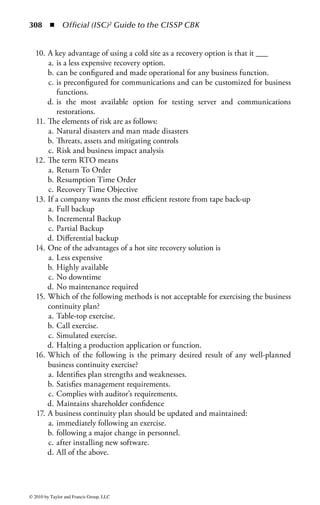 302 ◾
                                                         Business Continuity Program Status Report




                                                                                                                                                         Official (ISC)2 Guide to the CISSP CBK
       Home Office                 BCP                Identity      Alt Site    Technology   Interdepend-   Published   Call   Walthrough   Alternate
       Business Area               Appt        ENL   Functions   Requirements     Review         encies       Plan      Test      Test       Site test

       DC                    Dave Caster
       Operations
       Help Desk             Mike Lamp
       Facilities            Priscilla Jones
       Finance               Jen Katto
       Operations            Pam Halperb
       Process               Jennifer Potts
       Support
       Mail Room             Joe Kalin
       Office General Linda Logan
       Council
       Human                 Steve Franklin
       Resources
       Audit                 Mary French


     Figure 3.17          Sample report card.




© 2010 by Taylor and Francis Group, LLC
 