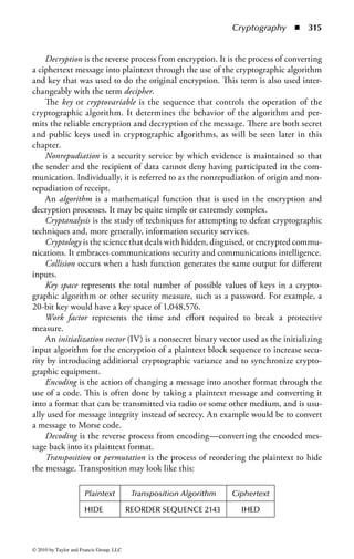 Chapter 4

Cryptography
Kevin Henry, CISSP; Revised by
Keith Pasley, CISSP, CISA, ITIL, GSNA

Contents
Introduction ......................................................................................................312
   Information Security Professional Expectations.............................................312
   Core Information Security Principles: Confidentiality,
   Integrity, and Availability ..............................................................................313
Key Concepts and Definitions ........................................................................... 314
   The History of Cryptography........................................................................ 316
      The Early (Manual) Era ............................................................................ 317
      The Mechanical Era.................................................................................. 317
      The Modern Era ....................................................................................... 318
   Emerging Technology ................................................................................... 318
      Quantum Cryptography .......................................................................... 318
   Protecting Information ................................................................................. 319
      Data Storage ............................................................................................ 319
      Data Transmission ....................................................................................320
   Uses of Cryptography ...................................................................................320
      Availability ...............................................................................................320
      Confidentiality .........................................................................................321
      Integrity ...................................................................................................321
   Additional Features of Cryptographic Systems ..............................................321
      Nonrepudiation .......................................................................................322
      Authentication .........................................................................................322
      Access Control .........................................................................................322

                                                                                                                309


© 2010 by Taylor and Francis Group, LLC
 
