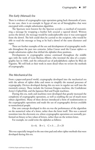 Cryptography              ◾ 311


   Message Authentication Code ...................................................................... 364
       HMAC ....................................................................................................364
Digital Signatures ..............................................................................................365
   Digital Signature Standard (DSS) .................................................................365
   Uses of Digital Signatures ............................................................................ 366
Encryption Management .................................................................................. 366
   Key Management......................................................................................... 366
       Advances in Key Management..................................................................367
       Operational Issues—Segregation of Duties ...............................................371
       Creation of Keys ......................................................................................374
       Automated Key Generation......................................................................374
       Truly Random ..........................................................................................374
       Random ...................................................................................................374
       Key Length ..............................................................................................376
       Asymmetric Key Length ...........................................................................376
       Key Wrapping and Key Encrypting Keys..................................................377
       Storing and Changing Keys ......................................................................377
       Cost of Certificate Replacement/Revocation.............................................380
       Key Recovery ...........................................................................................381
       Key Distribution Centers .........................................................................382
   Standards for Financial Institutions...............................................................382
   Public Key Infrastructure ..............................................................................382
       Cross-Certification ...................................................................................385
   Issues Surrounding Cryptography .................................................................386
       Misuse of Encryption ...............................................................................386
       High Work Factor ....................................................................................387
       Implementation Issues..............................................................................387
Cryptanalysis and Attacks..................................................................................389
   Ciphertext-Only Attack ................................................................................389
   Known Plaintext Attack ................................................................................389
   Chosen Plaintext Attack ...............................................................................389
   Chosen Ciphertext Attack.............................................................................390
   Social Engineering ........................................................................................390
   Brute Force ...................................................................................................390
   Differential Cryptanalysis .............................................................................390
   Linear Cryptanalysis .....................................................................................391
   Algebraic.......................................................................................................391
   Rainbow Table ..............................................................................................391
Statistical Analysis .............................................................................................391
   Frequency Analysis .......................................................................................391
   Birthday Attack ............................................................................................392
   Dictionary Attack .........................................................................................392




© 2010 by Taylor and Francis Group, LLC
 