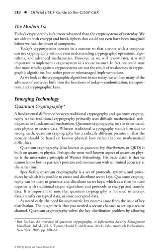312 ◾ Official (ISC)2 Guide to the CISSP CBK


  Replay Attack ...............................................................................................392
  Factoring Attacks ..........................................................................................392
  Reverse Engineering......................................................................................392
  Attacking the Random Number Generators..................................................392
  Temporary Files ............................................................................................393
Encryption Usage ..............................................................................................393
  E-Mail Security Using Cryptography ............................................................393
  Protocols and Standards ................................................................................393
     Privacy Enhanced Mail (PEM) .................................................................393
  Pretty Good Privacy (PGP) ...........................................................................394
  Secure/Multipurpose Internet Mail Extension ...............................................394
  Internet Security ...........................................................................................395
     Remote Access..........................................................................................395
  Virtual Private Networks...............................................................................395
  E-Commerce ................................................................................................396
  Tools.............................................................................................................396
     IPSec ........................................................................................................396
     SSL/TLS ..................................................................................................397
Sample Questions..............................................................................................397



Introduction
Cryptography is perhaps the most fascinating domain in the CISSP® CBK®. No other
domain has the history, challenge, and technological advancements that cryptogra-
phy enjoys. Throughout history, cryptography has been a crucial factor in military
victories or failures, treason, espionage, and business advantage.
    Cryptography is both an art and a science—the use of deception and math-
ematics, to hide data, as in steganography, to render data unintelligible through the
transformation of data into an unreadable state, and to ensure that a message has
not been altered in transit. Another feature of some cryptographic systems is the
ability to provide assurance of who sent the message, authentication of source, and
proof of delivery.


Information Security Professional Expectations
According to the (ISC)2 Candidate Information Bulletin, a CISSP candidate
will be expected to know basic concepts within cryptography; public and pri-
vate key algorithms in terms of their applications and uses; algorithm con-
struction, key distribution and management, and methods of attack; and the
applications, construction, and use of digital signatures to provide authenticity




© 2010 by Taylor and Francis Group, LLC
 