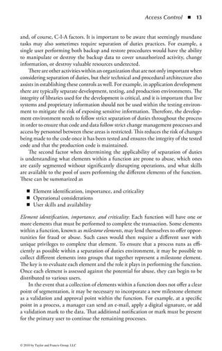 Access Control   ◾   7


will be much more restrictive (such as employee health and salary information or
company financial records.) Nevertheless, most organizations will have one or the
other of these core philosophies as their underlying guiding principle. Defining
your core philosophy will be very important to your access control strategy, as it sets
the tone for all other access control decisions to follow.
Defense in Depth: The practice of implementing appropriate access control mech-
anisms is also the first line of defense in an organization’s defense-in-depth strategy.
Defense in depth is the practice of applying multiple layers of security protection
between an information resource and a potential attacker. If one of those layers
should fail the successive layers will continue to function and protect the resource
against compromise. A sound access control strategy provides the first layer of
protection. By carefully managing all attempts to access a resource and blocking
those that are not preauthorized, it ensures that all the other layers protecting that
resource have a much greater chance of successfully protecting it.
    Defense in depth is applicable to both the physical and virtual environments.
For example, imagine a modern office complex where top-secret data are stored, as
depicted in Figure 1.3. In such an environment, a tall perimeter fence might provide




                                              Biometric Access
                                                   Door
                                          Locked File
                                           Cabinet




                                                                 Card Access
                                                                    Door




Figure 1.3         Physical defense in depth.



© 2010 by Taylor and Francis Group, LLC
 