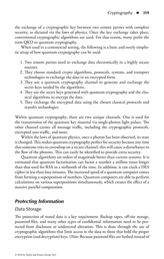 Cryptography      ◾ 313


of electronic transactions, and nonrepudiation of the parties involved. Key areas
of knowledge are
    ◾ Understand the application and use of cryptography
      − Data at rest, e.g., hard drive
      − Data in transit, e.g., “On the wire”
    ◾ Understand encryption concepts
      − Foundational concepts
      − Symmetric cryptography
      − Asymmetric cryptography
      − Hybrid cryptography
      − Message digests
      − Hashing
    ◾ Understand key management processes
      − Creation and distribution
      − Storage and destruction
      − Recovery
      − Key escrow
    ◾ Understand digital signatures
    ◾ Understand nonrepudiation
    ◾ Understand methods of cryptanalytic attacks
      − Chosen plaintext
      − Social engineering for key discovery
      − Brute force
      − Ciphertext only
      − Known plaintext
      − Frequency analysis
      − Chosen ciphertext
      − Implementation attacks
    ◾ Employ cryptography in network security
    ◾ Use cryptography to maintain e-mail security
    ◾ Understand public key infrastructure (PKI)
    ◾ Understand certificate related issues
    ◾ Understand information hiding alternatives, e.g., steganography, watermarking


Core Information Security Principles: Confidentiality,
Integrity, and Availability
The cryptography domain addresses the principles, means, and methods of disguis-
ing information to ensure its integrity, confidentiality, and authenticity. Unlike
the other domains, cryptography does not completely support the standard of
availability.




© 2010 by Taylor and Francis Group, LLC
 