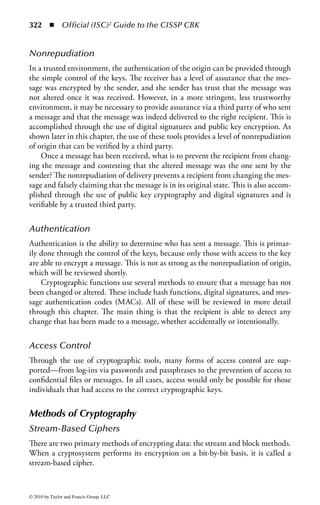 316 ◾ Official (ISC)2 Guide to the CISSP CBK


Substitution is the process of exchanging one letter or byte for another. This opera-
tion may look like this:


                       Plaintext             Substitution Process       Ciphertext
                        HIDE              Shift alphabet three places     KLGH


The SP-network is the process described by Claude Shannon used in most block
ciphers to increase their strength. SP stands for substitution and permutation (trans-
position), and most block ciphers do a series of repeated substitutions and permu-
tations to add confusion and diff usion to the encryption process. An SP-network
uses a series of S-boxes to handle the substitutions of the blocks of data. Breaking
a plaintext block into a subset of smaller S-boxes makes it easier to handle the
computations.
    Confusion is provided by mixing (changing) the key values used during the
repeated rounds of encryption. When the key is modified for each round, it pro-
vides added complexity that the attacker would encounter.
    Diff usion is provided by mixing up the location of the plaintext throughout the
ciphertext. Through transposition, the location of the first character of the plaintext
may change several times during the encryption process, and this makes the cryp-
tanalysis process much more difficult.
    The avalanche eff ect is an important consideration in all cryptography used to
design algorithms where a minor change in either the key or the plaintext will have
a significant change in the resulting ciphertext. This is also a feature of a strong-
hashing algorithm.


The History of Cryptography
Cryptography has been around for many years, and yet the basic principles of cryp-
tography have not changed. The core principle of most cryptographic systems is
that they take a plaintext message and, through a series of transpositions or substi-
tutions, convert it to ciphertext, as shown in Figure 4.1.


             Plaintext                       Cryptographic system            Ciphertext

                                                                           GGotte ladve f
                                                 Encryption                ditile
             This is plaintext




Figure 4.1         The cryptographic process.




© 2010 by Taylor and Francis Group, LLC
 