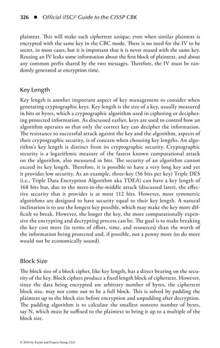 320      ◾     Official (ISC)2 Guide to the CISSP CBK


encrypted, there are no keys to decrypt them.) Some modern cryptographic tools also
permit the condensing of messages, saving both transmission and storage space.

Data Transmission
One of the primary purposes throughout history has been to move messages across
various types of media. The intent was to prevent the contents of the message from
being revealed even if the message itself was intercepted in transit. Whether the
message is sent manually, over a voice network, or via the Internet, modern cryp-
tography provides secure and confidential methods to transmit data and allows the
verification of the integrity of the message, so that any changes to the message itself
can be detected. Advances in quantum cryptography also allow the detection of
whether a message has even been read in transit.

Link Encryption
Data are encrypted on a network using either link or end-to-end encryption. In
general, link encryption is performed by service providers, such as a data commu-
nications provider on a Frame Relay network. Link encryption encrypts all of the
data along a communications path (e.g., a satellite link, telephone circuit, or T-1
line). Because link encryption also encrypts routing data, communications nodes
need to decrypt the data to continue routing. The data packet is decrypted and re-
encrypted at each point in the communications channel. It is theoretically possible
that an attacker compromising a node in the network may see the message in the
clear. Because link encryption also encrypts the routing information, it provides
traffic confidentiality better than end-to-end encryption. Traffic confidentiality
hides the addressing information from an observer, preventing an inference attack
based on the existence of traffic between two parties.


End-to-End Encryption
End-to-end encryption is generally performed by the end-user organization.
The data are encrypted at the start of the communications channel and remains
encrypted until it is decrypted at the remote end. Although data remain encrypted
when passed through a network, routing information remains visible. It is possible
to combine both types of encryption (NIST SP 800-12). See Figure 4.2.


Uses of Cryptography
Availability
Cryptography supports all three of the core principles of information security. Many
access control systems use cryptography to limit access to systems through the use
of passwords. Many token-based authentication systems use cryptographic-based hash



© 2010 by Taylor and Francis Group, LLC
 