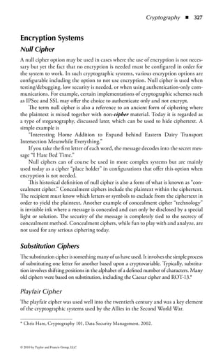 Cryptography   ◾   321




                                                    PSN


                                          PSN               PSN



                                                   PSN


                                                 Comparison of link and
                                                 end to end encryption

                        End to end
                        Encryption device

                        Link encryption device


Figure 4.2 Comparison of link and end-to-end encryption.


algorithms to compute one-time passwords. Denying unauthorized access prevents
an attacker from entering and damaging the system or network, thereby denying access
to authorized users.


Confidentiality
Cryptography provides confidentiality through altering or hiding a message so that
it cannot be understood by anyone except the intended recipient.


Integrity
Cryptographic tools provide integrity checks that allow a recipient to verify that a
message has not been altered. Cryptographic tools cannot prevent a message from
being altered, but they are effective to detect either intentional or accidental modi-
fication of the message.


Additional Features of Cryptographic Systems
In addition to the three core principles of information security listed above, crypto-
graphic tools provide several more benefits.



© 2010 by Taylor and Francis Group, LLC
 