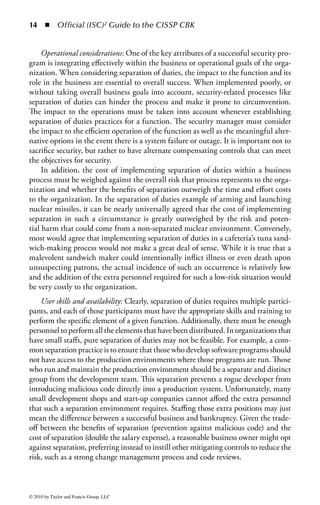 8    ◾     Official (ISC)2 Guide to the CISSP CBK


the first layer of defense to keep intruders out. If an intruder gets through the fence,
the building may have an armed guard at the front door. Should the intruder man-
age to knock out and disarm the guard, he may find that the building requires an
access card to get past the main lobby. If the intruder can find an access card (per-
haps from the security guard he just knocked out), and get into the main part of the
building, he may find that all the cabinets with secret data are locked and the key is
nowhere to be found! The goal in all of this is to ensure that access to target assets
(in this case the secret data) is protected by multiple layers of controls.
     A properly protected virtual environment, such as that depicted in Figure 1.4,
should present similar challenges. If that same intruder decided to break into the
company’s data center over the Internet he may find that the company’s network is
protected by a strong firewall. However, this intrepid villain does not let that stop
him and manages to find a hole through the firewall to the company’s payroll server.
The server, however, requires a password. If the attacker keeps going he will find
that the applications on the server also require passwords, the system is protected
by a host-based Intrusion Prevention System (more on that later), and the database
files are encrypted. As it was with the physical security example, the more layers of
protection placed between an attacker and a potential target the less likely it is that
the failure of any single control will cause compromise or loss of the asset.
     Access controls can be found in many places within a computing environment.
For example, firewalls employ rules that permit, limit, or deny access to various
network services. By reducing the exposure to threats, controls protect potentially
vulnerable system services, ensuring that network’s availability. By reducing expo-
sure to unwanted and unauthorized entities, organizations can limit the number of
threats that can affect the availability of systems, services, and data.




                                              Network Access
                                                 Controls
                          Firewalls
                                                                     Server Access
                                                                       Controls
                                     Data Access
                                      Controls

                                                    Application
                                                   Access Controls




Figure 1.4         Network defense in depth.



© 2010 by Taylor and Francis Group, LLC
 