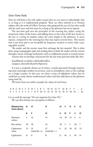 Cryptography       ◾ 327


Encryption Systems
Null Cipher
A null cipher option may be used in cases where the use of encryption is not neces-
sary but yet the fact that no encryption is needed must be configured in order for
the system to work. In such cryptographic systems, various encryption options are
configurable including the option to not use encryption. Null cipher is used when
testing/debugging, low security is needed, or when using authentication-only com-
munications. For example, certain implementations of cryptographic schemes such
as IPSec and SSL may offer the choice to authenticate only and not encrypt.
     The term null cipher is also a reference to an ancient form of ciphering where
the plaintext is mixed together with non-cipher material. Today it is regarded as
a type of steganography, discussed later, which can be used to hide ciphertext. A
simple example is
     “Interesting Home Addition to Expand behind Eastern Dairy Transport
Intersection Meanwhile Everything.”
     If you take the first letter of each word, the message decodes into the secret mes-
sage “I Hate Bed Time.”
     Null ciphers can of course be used in more complex systems but are mainly
used today as a cipher “place holder” in configurations that offer this option when
encryption is not needed.
     This historical definition of null cipher is also a form of what is known as “con-
cealment cipher.” Concealment ciphers include the plaintext within the ciphertext.
The recipient must know which letters or symbols to exclude from the ciphertext in
order to yield the plaintext. Another example of concealment cipher “technology”
is invisible ink where a message is concealed and can only be disclosed by a special
light or solution. The security of the message is completely tied to the secrecy of
concealment method. Concealment ciphers, while fun to play with and analyze, are
not used for any serious ciphering today.

Substitution Ciphers
The substitution cipher is something many of us have used. It involves the simple process
of substituting one letter for another based upon a cryptovariable. Typically, substitu-
tion involves shifting positions in the alphabet of a defined number of characters. Many
old ciphers were based on substitution, including the Caesar cipher and ROT-13.*

Playfair Cipher
The playfair cipher was used well into the twentieth century and was a key element
of the cryptographic systems used by the Allies in the Second World War.

* Chris Hare, Cryptography 101, Data Security Management, 2002.



© 2010 by Taylor and Francis Group, LLC
 