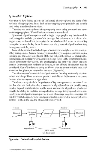Cryptography   ◾ 329


The Rail Fence
In the simple transposition cipher known as the rail fence, the message is writ-
ten and read in two or more lines. Let us say that we want to send the message
“Purchase gold and oil stocks.”
    We could write the message in alternating diagonal rows as shown:

                         P     R     H    S   G L     A   D   I   S O K
                               U     C    A   E   O   D N     O   L   T   C S

The ciphertext would read as follows:
     PRHSGLADIGOKUCAEODNOLTCS
    The problem with such a system is that because the letters are the same as the
plaintext, no substitution has taken place, just a reordering of the letters; the cipher-
text is still susceptible to frequency analysis and other cryptographic attacks.

Rectangular Substitution Tables
The use of rectangular substitution tables was an early form of cryptography. The
sender and receiver decided on the size and structure of a table to hold the message,
and then the order in which to read the message.
    Let us use the same plaintext as the previous example (“Purchase gold and oil
stocks”), but place it in a rectangular substitution block.

                                              P   U R C       H
                                              A   S   E   G O
                                              L   D A N D
                                              O I     L   S   T
                                              O C K S

Reading the table in a top-down manner would produce the following ciphertext:
     PALOOUSDICREALKCGNSSHODT
   Of course, the sender and receiver could agree on reading the table any way—
bottom up, diagonally—that suited them.


Monoalphabetic and Polyalphabetic Ciphers
We looked at the Caesar cipher earlier—a simple substitution algorithm that merely
shifted the plaintext over three places to create the ciphertext. This was a monoal-
phabetic system—the substitution was one alphabet letter for another. In the case
of the Caesar cipher, the replacement alphabet was offset by three places:



© 2010 by Taylor and Francis Group, LLC
 