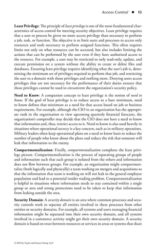 Access Control        ◾   9


Access Control—A General Process: There are many different approaches to
implementing an access control scheme—almost as many as there are security pro-
fessionals. However, there is a very general approach that is applicable to almost
any situation and provides a useful framework for beginning on the access control
journey. This three-step process is defined as

    1. Defining resources
    2. Determining users
    3. Specifying the users’ use of the resources

Step 1—Defining Resources: The first step to enable an effective access control
strategy is to specifically define the resources that exist in the environment for
users to access. Essentially, this step answers the fundamental security question,
“What are you trying to protect?” While this may seem intuitive, this is not a step
that should be overlooked, nor should its importance or potential complexity be
underestimated. The definition of what exactly constitutes a “resource” to an orga-
nization may take considerable discussion, but once it is decided it will clarify and
simplify the process of identifying those resources that are important enough for
the organization to protect.
     The proper definition of the available resources in your organization must also
be coupled with a determination as to how each of those resources may be accessed.
Do users need a specific organizational status to access a particular resource, or
is it enough just to be a member of a specific project? Accessing information on a
company’s benefit plans may simply require a person to be an employee, whereas
accessing quarterly financial projects may specifically require a person to be part of
the finance organization. Addressing these issues during this step will also lay the
foundation for effectively implementing role-based or domain-based access con-
trols, which will be discussed later in this chapter.
     It is also essential to bind a user, group, or entity to the resources each is access-
ing. Resources can include data, applications, services, servers, storage, processes,
printers, or anything that represents an asset to the organization that can be utilized
by a user. Every resource, no matter how mundane, is an asset that must be afforded
protection from unwanted influences and unauthorized use. This includes obviously
important resources like internally developed software, manufacturing systems,
employee personnel files, or secret product formulas. However, it may also include
often-overlooked resources like printers, fax machines, and even office supplies. The
actual amount of protection to give each resource may be based on a cost–benefit
analysis of the effort required to provide the protection or it may be based on a par-
ticular risk or threat model favored by the organization. Once the required resources
are determined, then controls can be defined to specify the level of access.
Step 2—Determining Users: The next step in managing access control is defining
who can access a given resource. The concept of identifying who are permitted



© 2010 by Taylor and Francis Group, LLC
 