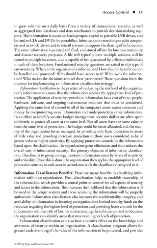 Access Control       ◾   11


have a consistent access control strategy to avoid too much complexity. The more
the complexity that exists in any system, including access control systems, the more
likely it is that unexpected interactions will cause security flaws to be exposed.
Simplicity is the key to any effective security system. The overall goal, then, is to
strike an effective balance between the need to manage the complex access needs of
an organization and the need to keep the access control system as simple as possible
to understand and manage.
Step 3—Specifying Use: The final step in the access control process is to specify
the level of use for a given resource and the permitted user actions on that resource.
Take, for example, the files and data resident on a typical computer. Most file systems
provide multiple levels of permissions, such as read, write, and execute. Depending
on the file system used to store data, there may be methods of permitting much more
granular controls. These may include the ability to provide access to a specific user,
but only permitting him or her to perform a certain task. For example, a user with
the role of “data backup” will be allowed to perform administrative functions such
as “copy to tape,” but not to erase or alter the information. (Access permissions will
be covered in greater detail later in this chapter.) Additionally, a user may have the
need to run an application, and therefore be provided execute privileges. However,
he may not have write privileges, to ensure that he cannot modify the application.
     The same philosophy can be applied to any resource, and access controls should
be used to support an organization’s business functionality. For example, you may
wish to restrict the users’ ability to access specific printers based on a particular
organizational structure. This would, as an example, allow a department to restrict
high-cost color printing to only the members of the graphics or marketing depart-
ments. Not only would this properly restrict access to valuable and expensive
resources, it might also aid the organization’s cost allocation efforts by ensuring
that charges for those expensive resources are allocated only to those who must
use them. As another example, an organization that needs to restrict printing and
duplication of sensitive or classified documents may allow any user to send a print
job to a particular printer, but require another level of approval from an authorized
official to actually print the document in order to avoid policy violations.
     Ultimately, once a user is identified and authenticated, an access control system
must be sensitive to the level of authorization for that user to use the identified
resources. Therefore, it is not enough to simply identify and authenticate a user in
order to access resources. It is also necessary to control what actions are permitted
for a specified resource based on the user’s role (unless, of course, “unlimited access”
is the organizational policy).


Access Control Principles
Access Control Policy: The first element of an effective access control program
is to establish an access control policy and associated standards and procedures.
An access control policy specifies the guidelines for how users are identified and

© 2010 by Taylor and Francis Group, LLC
 