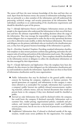 Access Control       ◾ 15


Least Privilege: The principle of least privilege is one of the most fundamental char-
acteristics of access control for meeting security objectives. Least privilege requires
that a user or process be given no more access privilege than necessary to perform
a job, task, or function. The objective is to limit users and processes to access only
resources and tools necessary to perform assigned functions. Th is often requires
limits not only on what resources can be accessed, but also includes limiting the
actions that can be performed by the user even if they have authorized access to
the resource. For example, a user may be restricted to only read-only, update, and
execute permission on a system without the ability to create or delete files and
databases. Ensuring least privilege requires identifying what the user’s job is, deter-
mining the minimum set of privileges required to perform that job, and restricting
the user to a domain with those privileges and nothing more. Denying users access
privileges that are not necessary for the performance of their duties ensures that
those privileges cannot be used to circumvent the organization’s security policy.
Need to Know: A companion concept to least privilege is the notion of need to
know. If the goal of least privilege is to reduce access to a bare minimum, need
to know defines that minimum as a need for that access based on job or business
requirements. For example, although the CIO in an organization has the appropri-
ate rank in the organization to view upcoming quarterly financial forecasts, the
organization’s comptroller may decide that the CIO does not have a need to know
that information and, thus, restrict access to it. Need to know is also used heavily in
situations where operational secrecy is a key concern, such as in military operations.
Military leaders often keep operational plans on a need to know basis to reduce the
number of people who know about the plans and reduce the risk that someone will
leak that information to the enemy.
Compartmentalization: Finally, compartmentalization completes the least privi-
lege picture. Compartmentalization is the process of separating groups of people
and information such that each group is isolated from the others and information
does not flow between groups. For example, an organization might compartmen-
talize (both logically and physically) a team working on mergers and acquisitions so
that the information that team is working on will not leak to the general employee
population and lead to a potential insider trading problem. Compartmentalization
is helpful in situations where information needs to stay contained within a single
group or area and strong protections need to be taken to keep that information
from leaking outside the area.
Security Domain: A security domain is an area where common processes and secu-
rity controls work to separate all entities involved in these processes from other
entities or security domains. For example, all systems and users managing financial
information might be separated into their own security domain, and all systems
involved in e-commerce activity might get their own security domain. A security
domain is based on trust between resources or services in areas or systems that share



© 2010 by Taylor and Francis Group, LLC
 