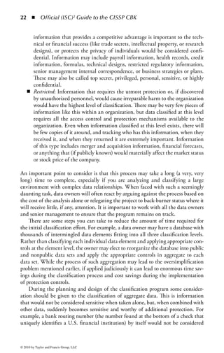 16 ◾         Official (ISC)2 Guide to the CISSP CBK




                                           High
                                          security
                                          network




                High clearance            Medium
                     user                 security
                                          network

                                                          Medium clearance
                                                               user

                                            Low
                                          security
                 Low clearance
                                          network
                     user




Figure 1.5 Three distinct and separate security domains exist on the server.
Only those individuals or subjects authorized can have access to the information
on a particular domain.


a single security policy and a single management structure. The trust is the unique
context in which a program is operating. There may be multiple security domains
within an organization and an entity may, at times, belong to more than one secu-
rity domain based on its responsibilities and functions at any given time. The sepa-
ration between domains can be either physically or logically managed. Security
domains support a hierarchical relationship where subjects can access objects in
equal or lower domains; therefore, domains with higher privileges are protected
from domains with lesser privileges.
    In Figure 1.5, three distinct and separate security domains exist on the server,
and only those individuals or subjects authorized can have access to the informa-
tion on a particular domain.
    A subject’s domain, which contains all of the objects that the subject can access,
is kept isolated. Shared objects may have more than one access by subjects, and this
allows this concept to work. For example, if a hundred subjects have access to the
same object, that object has to appear in a hundred different domains to allow this
isolation.


Information Classification
Many organizations have thousands, or even millions, of data files containing valu-
able information on all aspects of the organization’s business. Information is created

© 2010 by Taylor and Francis Group, LLC
 