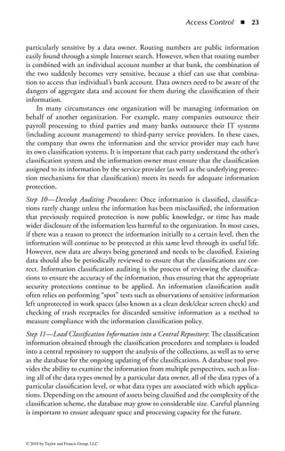 Access Control        ◾    17


in great volumes on a daily basis from a variety of transactional systems, as well
as aggregated into databases and data warehouses to provide decision-making sup-
port. The information is stored on backup tapes, copied to portable USB drives, and
burned to CDs and DVDs for portability. Information is stored on portable comput-
ers and network drives, and in e-mail systems to support the sharing of information.
The same information is printed and filed, and stored off site for business continuity
and disaster recovery purposes. A file will typically have multiple versions, will be
stored in multiple locations, and is capable of being accessed by different individuals
in each of these locations. Fundamental security questions are raised in this type of
environment. Where is the organization’s information? How should the information
be handled and protected? Who should have access to it? Who owns the informa-
tion? Who makes the decisions around these parameters? These questions form the
impetus for implementing an information classification strategy.
     Information classification is the practice of evaluating the risk level of the organiza-
tion’s information to ensure that the information receives the appropriate level of pro-
tection. The application of security controls to information has a cost of time, people,
hardware, software, and ongoing maintenance resources that must be considered.
Applying the same level of control to all of the company’s assets wastes resources and
money by overprotecting some information and underprotecting other information.
In an effort to simplify security budget management, security dollars are often spent
uniformly to protect all assets at the same level. Not all assets have the same value or
need the same level of protection. The budget could be better allocated, and the secu-
rity of the organization better managed, by providing only basic protection to assets
of little value and providing increased protection to those assets considered to be of
greater value or higher sensitivity. By applying protection controls to the information
based upon the classification, the organization gains efficiencies and thus reduces the
overall cost of information security. The primary objective of information classifica-
tion, therefore, is to group an organization’s information assets by levels of sensitivity
and criticality. Once this is done, the organization then applies the appropriate level of
protection controls to each asset in accordance with the classification assigned to it.

Information Classification Benefits: There are many benefits in classifying infor-
mation within an organization. First, classification helps to establish ownership of
the information, which provides a central point of control for all aspects of security
and access to the information. This increases the likelihood that the information will
be used in the proper context and those accessing the information will be properly
authorized. Information classification also increases the confidentiality, integrity, and
availability of information by focusing an organization’s limited security funds on the
resources requiring the highest level of protection and providing lesser controls for the
information with less risk of loss. By understanding the information and its location,
the organization can identify areas that may need higher levels of protection.
    Information classification can also have a positive effect on the knowledge and
awareness of security within an organization. A classification program allows for
greater understanding of the value of the information to be protected, and provides


© 2010 by Taylor and Francis Group, LLC
 