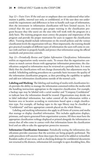 18 ◾         Official (ISC)2 Guide to the CISSP CBK


a clearer direction for the handling of sensitive information. In addition, a periodic
review of the classification scheme and controls helps personnel maintain awareness
of the importance of protecting information. Finally, the process itself helps create a
greater organizational awareness of the need to protect company information.
    Information classification can also have an operational benefit to the organiza-
tion. Critical information can be identified to support business recovery scenarios
by focusing the recovery efforts on the most critical areas. Placement of information
with higher levels of classification on more reliable storage and backup mecha-
nisms helps reduce recovery times. Finally, an organization can reduce the expense
of inefficient storage for nonsensitive information in data storage or physical file
cabinets.
Establishing an Information Classification Program: Establishing an informa-
tion classification strategy and developing plans for implementation may seem a bit
onerous for an organization that has never had such a program before. However,
once the work of defining the classification levels and determining the classification
of the individual information has been completed, the value to the organization is
well worth the effort. The following sections walk through the steps of establishing
and sustaining an information classification program. Although the exact path each
organization takes may be a bit different, the steps identified are a good representa-
tion of the major steps involved in programs of this type. The exact sequence or the
steps included may also vary or be combined, depending upon the size, complexity,
and culture of the organization. The basic steps are

   1.    Determine information classification program objectives.
   2.    Establish organizational support.
   3.    Develop an information classification policy and supporting procedures.
   4.    Develop information classification process flows and procedures.
   5.    Develop tools to support the process.
   6.    Identify process or application owners.
   7.    Identify information owners and delegates.
   8.    Distribute standard templates.
   9.    Classify information and applications.
  10.    Develop auditing procedures.
  11.    Load classification information into a central repository.
  12.    Train users.
  13.    Periodically review and update information classifications.

Step 1—Determine Information Classification Program Objectives: It is helpful to
document the specific program objectives to give the program a clear vision of
its goals and to help define and explain the program to others in the organiza-
tion. Defining clear objectives also helps to contain the scope of the effort and
determine when deliverables are completed, so that these accomplishments may be
celebrated to sustain those involved in later phases of the project. The objectives are


© 2010 by Taylor and Francis Group, LLC
 