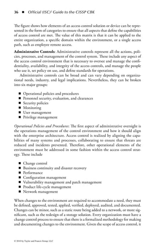 30     ◾ Official (ISC)2 Guide to the CISSP CBK


     Level of Threat
     to Organization
            HIGH




                                                                  Detective
                                                                  controls


                                                                              Corrective
            Medium




                                                                               controls
                                  Compensating
                                    controls                                               Recovery
                                                                                           controls
                                Preventative
                                  controls
            Low




                     Directive
                     controls
                                          Establish               Discovery and     Adjust and
                      Planning            defenses    INCIDENT!
                                                                     reaction        regroup
                                                          Time


Figure 1.6 Continuum of controls relative to the time line of a security incident.

security within the organization. Directive controls provide users with the general
guidelines they must follow if they are to be permitted access to information or
systems. Directive controls are not only applicable to an organization’s employees
but contractors, guests, vendors, and anyone else who will have access to the orga-
nization’s information systems must additionally abide by them.
    The most common examples of directive controls are the organization’s security
policies and procedures. These documents provide the basis for information secu-
rity throughout the organization and provide personnel with the model that must
be adhered to as they perform their work. Although directive controls are gener-
ally implemented in the form of documented statements of organizational intent,
they should not be considered optional or modifiable by organization personnel.
Directive controls have the weight of law within the organization and should be as
strongly followed as any technical or procedural limitation.
    Many organizations compile their directive controls into a single acceptable use
policy (AUP). The AUP provides a concise listing of the proper (and, in many cases
improper) procedures, behaviors, and processes that all personnel must follow in order
to gain and maintain access to information and systems within the organization. It is
considered a best practice for all employees to agree to and sign the AUP before being
granted access to any organizational resource. If the employee is unable (or unwill-
ing) to abide by the terms of the AUP, no access will be granted. Many organizations
require their employees to sign the AUP annually, either as part of the regular security
awareness training or as part of the annual performance review process.


© 2010 by Taylor and Francis Group, LLC
 