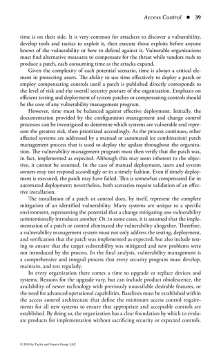 Access Control       ◾    33


    ◾ Manage all compensating controls in accordance with established practices
      and policies.
    ◾ Compensating controls designated as temporary should be removed after they have
      served their purpose and another, more permanent control should be established.

Detective Controls: Detective controls are those that provide notification to appro-
priate personnel if the deterrent, preventative, and compensating controls are not
able to thwart an attack. Detective controls warn when something has happened,
and are the earliest point in the post-incident timeline.
    Access controls are a deterrent to threats and can be aggressively utilized to prevent
harmful incidents through the application of least privilege. However, the detective
nature of access controls can provide significant visibility into the access environment
and help organizations manage their access strategy and related security risk.
    As mentioned previously, strongly managed access privileges provided to an
authenticated user offer the ability to reduce the risk exposure of the enterprise’s
assets by limiting the capabilities that authenticated user has. However, there are
few options to control what a user can perform once privileges are provided. For
example, if a user is provided write access to a file and that file is damaged, altered,
or otherwise negatively impacted (either deliberately or unintentionally), the use of
applied access controls will offer visibility into the transaction. The control environ-
ment can be established to log activity regarding the identification, authentication,
authorization, and use of privileges on a system. This can be used to detect the
occurrence of errors, the attempts to perform an unauthorized action, or to validate
when provided credentials were exercised. The logging system as a detective device
provides evidence of actions (both successful and unsuccessful) and tasks that were
executed by authorized users.
    Detection aspects of access control can range from evidentiary, such as post-
incident investigations, to real-time alerting of inappropriate activities. This philos-
ophy can be applied to many different characteristics of the security environment.
Access detection can be triggered by intrusion detection systems (IDSs), virus
controls, applications, Web filtering, network operations, administration, logs and
audit trails, and security management systems. Visibility into the environment is a
key factor in ensuring a comprehensive security posture and the ability to promptly
detect problems in the environment.
Corrective Controls: When a security incident occurs, elements within the secu-
rity infrastructure may require corrective actions. Corrective controls are actions
that seek to alter the security posture of an environment to correct any deficiencies
and return the environment to a secure state. A security incident signals the failure
of one or more directive, deterrent, preventative, or compensating controls. The
detective controls may have triggered an alarm or notification, but now the correc-
tive controls must work to stop the incident in its tracks.
    Corrective controls can take many forms, all depending on the particular situ-
ation at hand or the particular security failure that needs to be dealt with. The


© 2010 by Taylor and Francis Group, LLC
 