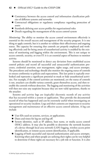 36 ◾ Official (ISC)2 Guide to the CISSP CBK


The figure shows how elements of an access control solution or device can be repre-
sented in the form of categories to ensure that all aspects that define the capabilities
of access control are met. The value of this matrix is that it can be applied to the
entire organization, a specific domain within the environment, or a single access
path, such as employee remote access.
Administrative Controls: Administrative controls represent all the actions, poli-
cies, processes, and management of the control system. These include any aspect of
the access control environment that is necessary to oversee and manage the confi-
dentiality, availability, and integrity of the access controls, and manage the people
who use it, set policy on use, and define standards for operations.
    Administrative controls can be broad and can vary depending on organiza-
tional needs, industry, and legal implications. Nevertheless, they can be broken
into six major groups:

    ◾    Operational policies and procedures
    ◾    Personnel security, evaluation, and clearances
    ◾    Security policies
    ◾    Monitoring
    ◾    User management
    ◾    Privilege management

Operational Policies and Procedures: The first aspect of administrative oversight is
the operations management of the control environment and how it should align
with the enterprise architecture. Access control is realized by aligning the capa-
bilities of many systems and processes, collaborating to ensure that threats are
reduced and incidents prevented. Therefore, other operational elements of the
environment must be addressed in some fashion within the access control strat-
egy. These include

    ◾    Change control
    ◾    Business continuity and disaster recovery
    ◾    Performance
    ◾    Configuration management
    ◾    Vulnerability management and patch management
    ◾    Product life-cycle management
    ◾    Network management

When changes to the environment are required to accommodate a need, they must
be defined, approved, tested, applied, verified, deployed, audited, and documented.
Changes can be minor, such as a static route being added to a network, or more sig-
nificant, such as the redesign of a storage solution. Every organization must have a
change control process to ensure that there is a formalized methodology for making
and documenting changes to the environment. Given the scope of access control, it



© 2010 by Taylor and Francis Group, LLC
 