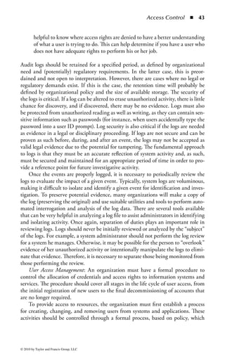 Access Control       ◾   37


is important that the change control process includes aspects of the access strategy
and policy. In some cases, this is obvious, such as adding a new virtual private net-
work (VPN) gateway for remote access. Clearly this will affect the access control
environment. Some changes, such as network redesign, which can affect various
established access paths to information, are much less obvious, but can have signifi-
cant impacts to access controls.
     Many organizations have business continuity and disaster recovery (BCP/DRP)
plans to ensure that the organization can maintain critical operations in case of a
catastrophic event or failure. BCP/DRP plans can be simplistic, such as ensuring
there are regular backups performed, or highly complex solutions incorporating
multiple data centers. The scope and complexity of the BCP/DRP plan are typically
defined by the business environment, risks, and system criticality.
     Regardless of the type of BCP/DRP plan, the availability of access controls
during an event is essential and must be incorporated into the plan. For example,
if a system failure occurs and an alternate system is temporarily employed without
the expected, original controls, the exposure to critical data can be significant. All
too often, security is a secondary consideration in disaster recovery operations. If
an event was to occur, a company could have its most valuable assets completely
exposed. However, critical systems are most important in the context of BCP/DRP.
Therefore, a system included in the BCP/DRP plan is important and the informa-
tion on that system is valuable.
     One of the first steps to ensure security incorporated into the BCP/DRP plan is
defining the access controls for the temporary systems, services, and applications to
be used during disaster recovery. This includes the access control system itself. For
example, a RADIUS server may seem unimportant on the surface, but its absence
in a disaster could be detrimental to security. In addition, a disaster scenario, by
definition, is an unusual event with many extenuating arrangements that will need
to be made to enable the organization to continue its work. Subsequently, there
may be different access needs defined than what the organization would normally
have in place. The notion of “acceptable security” may be very different during a
disaster than it would be under ordinary circumstances, so proper planning and
consideration of alternative access control needs and methods must be considered
and incorporated into the BCP/DRP plan.
     Traditional networks and applications are typically engineered to provide a high
level of performance to users, systems, and services. The network is the cardiovas-
cular system of most companies, and if its performance is low, the productivity of
the organization will suffer.
     The same holds true for the access control environment. If it takes a user an
excessive amount of time to log-on, this could have a negative impact to operations
and potentially encourage users to find ways to bypass the access control system. To
reduce the time associated with access controls, the performance optimization pro-
cesses for the network and system environments should include the performance of
controls overseeing authentication and access.



© 2010 by Taylor and Francis Group, LLC
 