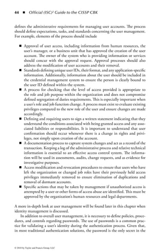 38     ◾ Official (ISC)2 Guide to the CISSP CBK


    Like change control, configuration management represents the administrative
tasks performed on a system or device to ensure optimal operations. Configurations
can be temporary or permanent to address a multitude of the organization’s opera-
tions and security needs, and configuration management of devices, systems, ser-
vices, and applications can greatly affect the access control environment. Changes
to a system’s configuration must take into account what, if any, impacts on user
access may occur after the configuration is modified. Given the common separa-
tion of the security group from the IT group, it is not uncommon for the IT group
to make a seemingly innocuous modification to a system configuration and impact
the access controls associated with that system. Therefore, it is important to ensure
that the resources responsible for configuration management, such as network
administrators, system owners, and application developers, are aware of the secu-
rity control environment and the importance of their domain of influence on the
security of the organization. This often ties in closely with any change management
processes an organization might have in place, so it is a natural fit for processes to
be enacted that tie in access control considerations as part of any change manage-
ment or configuration management program.
    Vulnerability management will typically include activities such as identifying
system vulnerabilities, recommending potential remediation, and implementing
system patches to accommodate a security issue, update a system service, or add
features to a system or application. When patches are installed, there may be key
system modifications that can negatively affect the security of the system, server,
or application. Patches must be applied through the change control system to pro-
vide a comprehensive record of system modifications and accurate documentation.
Ensuring that the current state of a system is well documented allows organiza-
tions to gain more visibility into the status of their environment in the event a new
vulnerability is published. This promotes rapid assessments to evaluate potential
risks in the face of an attack or vulnerability. In addition, data from the change
control system utilized during the application of patches offer documentation of
the current state of a system that can be consulted prior to applying new patches or
installing new software.
    A key attribute of vulnerability management is the importance of minimiz-
ing the time for deploying patches or other system updates in order to mitigate a
vulnerability. Vulnerabilities surface in a multitude of ways. For example, a vul-
nerability may be published by a vendor who has discovered a security issue and
provides a patch. Usually, at this point, both attackers and organizations are made
aware of the vulnerability. While companies are exercising due diligence in apply-
ing fi xes, attackers are developing methods and tools to exploit the vulnerability. In
contrast, an incident may have occurred that exposes the vulnerability in a system
and constitutes an immediate threat. The most dangerous example of this kind of
threat is zero day attacks, where an attacker identifies and exploits the vulnerability
before that vulnerability is known to the vendor or the general user community.
The attackers can exploit the vulnerability on a massive scale, understanding that



© 2010 by Taylor and Francis Group, LLC
 