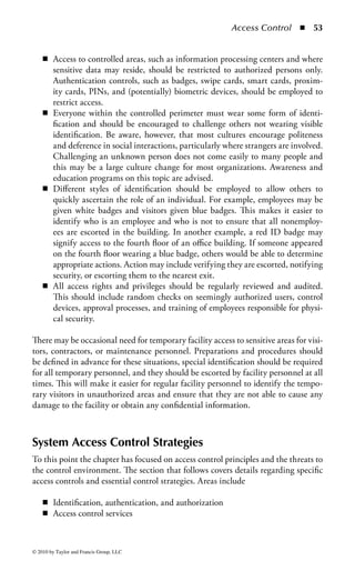 Access Control      ◾ 47


specific job requirements, and “root” (the all-omniscient access ID on UNIX sys-
tems) for rare occurrences where complete system access must be utilized.
Technical (Logical) Controls: Technical controls are those mechanisms employed
within the digital and electronic infrastructure of an organization that enforce
that organization’s security policy. Given the pervasive nature of technology, tech-
nical access controls may take on a wide variety of forms and implementations.
Technology controls can include elements such as firewalls, filters, operating sys-
tems, applications, and even routing protocols. Technology controls can be broadly
categorized in the following groups:

    ◾    Network access
    ◾    Remote access
    ◾    System access
    ◾    Application access
    ◾    Malware control
    ◾    Encryption

    Network Access: Network access controls are those employed within the commu-
nication infrastructure to restrict who may connect to, and use, that infrastructure.
Usually, this is implemented through access control lists, remote-access solutions,
virtual local area networks (VLANs), access control protocols, and security devices
like firewalls and intrusion detection or intrusion prevention systems. The role of
network access controls is usually to limit communications between two networks
or resources. For example, a firewall will limit what protocols and protocol features
are permitted from a given source to a defined destination.
    However, there are other network-level controls that can be used to employ
security services that increase the level of access management in the environment.
The most common example is a proxy system: a device or service that is located in
the middle of the communication between a user and an application and employs
controls that monitor and regulate the traffic between the user and the application.
Proxy systems can apply specific logic in managing service-level communications
within the network. For example, a proxy system may control access to Web-based
services via the hypertext transfer protocol (HTTP). Just as a firewall would block
specific ports, a proxy system would block or control certain aspects of the HTTP
session to limit exposure. Many proxy systems are used to authenticate sessions for
internal users attempting to access the Internet and potentially filter out unwanted
Web site activity, such as Java applets, active server page (ASP) code, plug-ins, or
access to inappropriate Web sites.
    VLANs can be utilized to segment traffic and limit the interaction from one
network to another. VLANs are used in situations where many systems are on
the same physical network but they need to be logically separated to enforce the
access control requirements of the organization. Conversely, VLANs can be used




© 2010 by Taylor and Francis Group, LLC
 