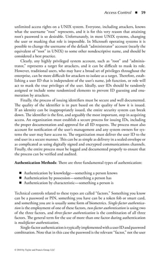 Access Control       ◾   53


    ◾ Access to controlled areas, such as information processing centers and where
      sensitive data may reside, should be restricted to authorized persons only.
      Authentication controls, such as badges, swipe cards, smart cards, proxim-
      ity cards, PINs, and (potentially) biometric devices, should be employed to
      restrict access.
    ◾ Everyone within the controlled perimeter must wear some form of identi-
      fication and should be encouraged to challenge others not wearing visible
      identification. Be aware, however, that most cultures encourage politeness
      and deference in social interactions, particularly where strangers are involved.
      Challenging an unknown person does not come easily to many people and
      this may be a large culture change for most organizations. Awareness and
      education programs on this topic are advised.
    ◾ Different styles of identification should be employed to allow others to
      quickly ascertain the role of an individual. For example, employees may be
      given white badges and visitors given blue badges. This makes it easier to
      identify who is an employee and who is not to ensure that all nonemploy-
      ees are escorted in the building. In another example, a red ID badge may
      signify access to the fourth floor of an office building. If someone appeared
      on the fourth floor wearing a blue badge, others would be able to determine
      appropriate actions. Action may include verifying they are escorted, notifying
      security, or escorting them to the nearest exit.
    ◾ All access rights and privileges should be regularly reviewed and audited.
      This should include random checks on seemingly authorized users, control
      devices, approval processes, and training of employees responsible for physi-
      cal security.

There may be occasional need for temporary facility access to sensitive areas for visi-
tors, contractors, or maintenance personnel. Preparations and procedures should
be defined in advance for these situations, special identification should be required
for all temporary personnel, and they should be escorted by facility personnel at all
times. This will make it easier for regular facility personnel to identify the tempo-
rary visitors in unauthorized areas and ensure that they are not able to cause any
damage to the facility or obtain any confidential information.



System Access Control Strategies
To this point the chapter has focused on access control principles and the threats to
the control environment. The section that follows covers details regarding specific
access controls and essential control strategies. Areas include

    ◾ Identification, authentication, and authorization
    ◾ Access control services



© 2010 by Taylor and Francis Group, LLC
 