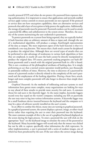 56 ◾ Official (ISC)2 Guide to the CISSP CBK


the same user ID, as that would cause confusion for the access control system and
remove the ability to track any activity to an individual. It is important to note that
the user ID should only be used as a system identifier, not an authenticator. The user
ID simply tells the system that this user wants to be identified by that ID, not that
this user has the legitimate right to access the system under that ID or be given
access to any system resources. It is only when the user ID is combined with some
other authentication mechanism, such as a password, security token, or a digital
certificate, that a judgment can be made as to the legitimacy of the user and access
can be permitted or denied.
    Account Number/PIN: Much like a user ID, an account number provides a
unique identity for a particular user within a system or an enterprise. Most ordi-
nary users will encounter account numbers as part of a financial services applica-
tion or transaction. In such transactions, the personal identification number (PIN),
provides the authentication information needed to determine whether the user has
the legitimate right to use that account number and access the information under
that account.
    MAC Address: All computers that participate in a network must have some
method of uniquely identifying themselves to that network so that information can
be sent to and from the network connection associated with the proper computer.
The most common form of machine address in use today is the media access control
(MAC) address. The MAC address is a 48-bit number (typically represented in
hexadecimal format) that is supposed to be globally unique, meaning that every
network device in the world is supposed to have a unique MAC address. In the
early days of network computing, the MAC address was embedded into the hard-
ware of the device during its manufacture and was not changeable by end users (or
attackers). When that was the case, the MAC address was a good way to identify
(and authenticate) particular devices with a high degree of certainty. Unfortunately,
most modern network-enabled devices allow the MAC address to be set in soft-
ware, meaning that anyone with administrative access to the device can alter the
MAC address of that device to anything of his choosing. Thus, the MAC address is
no longer considered a strong identifier or authenticator.
    IP Address: Computers using the TCP/IP network protocol are also assigned
an internet protocol (IP) address. Whereas the MAC address provides a way of
identifying the physical location of a system, the IP address gives the logical loca-
tion of a device on the IP network. IP addresses are organized into logical groups
called subnetworks or subnets. A device’s IP address must be unique among all the
systems on that device’s same subnet, but there are circumstances where devices
on different subnets can have identical IP addresses. As was the case with MAC
addresses, a device’s IP address is assigned in software by the administrator of a
system. As such, IP address is not a very strong indicator of a system’s identity. It
is possible to use the IP address as one data point amongst many to narrow down
a system’s unique network location or identity, but it should not be used alone for
such purposes.



© 2010 by Taylor and Francis Group, LLC
 