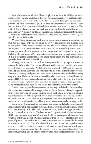Access Control       ◾ 59


unlimited access rights on a UNIX system. Everyone, including attackers, knows
what the username “root” represents, and it is for this very reason that attaining
root’s password is so desirable. Unfortunately, in most UNIX systems, changing
the user or masking that role is impossible. In Microsoft operating systems it is
possible to change the username of the default “administrator” account (nearly the
equivalent of “root” in UNIX) to some other nondescriptive name, and should be
considered a best practice.
    Clearly, any highly privileged system account, such as “root” and “adminis-
trator,” represents a target for attackers, and it can be difficult to mask its role.
However, traditional users, who may have a broad set of privileges throughout the
enterprise, can be more difficult for attackers to isolate as a target. Therefore, estab-
lishing a user ID that is independent of the user’s name, job function, or role will
act to mask the true privileges of the user. Ideally, user IDs should be randomly
assigned or include some randomized elements to prevent ID guessing and enu-
meration by attackers.
    Finally, the process of issuing identifiers must be secure and well documented.
The quality of the identifier is in part based on the quality of how it is issued.
If an identity can be inappropriately issued, the entire security system can break
down. The identifier is the first, and arguably the most important, step in acquiring
access. An organization must establish a secure process for issuing IDs, including
the proper documentation and approval for all ID requests. The process must also
account for notification of the user’s management and any system owners for sys-
tems the user may have access to. The organization must deliver the user ID to the
end user in a secure manner. This can be as simple as delivery in a sealed envelope or
as complicated as using digitally signed and encrypted communications channels.
Finally, the entire process must be logged and documented properly to ensure that
the process can be verified and audited.

Authentication Methods: There are three fundamental types of authentication:

    ◾ Authentication by knowledge—something a person knows
    ◾ Authentication by possession—something a person has
    ◾ Authentication by characteristic—something a person is

Technical controls related to these types are called “factors.” Something you know
can be a password or PIN, something you have can be a token fob or smart card,
and something you are is usually some form of biometrics. Single-factor authentica-
tion is the employment of one of these factors, two-factor authentication is using two
of the three factors, and three-factor authentication is the combination of all three
factors. The general term for the use of more than one factor during authentication
is multifactor authentication.
    Single-factor authentication is typically implemented with a user ID and password
combination. Note that in this case the password is the relevant “factor,” not the user



© 2010 by Taylor and Francis Group, LLC
 