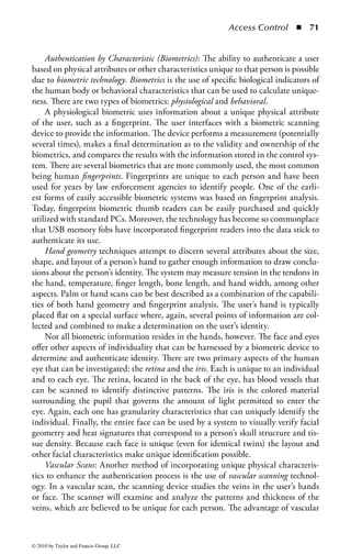 Access Control      ◾   65


    Static Authentication Devices: There are physical devices, in addition to tradi-
tional number-generation tokens, that can contain credentials for authentication.
The credentials, which exist only on the device, are used during the authentication
process and their use count as proof the user has possession of the device. There
are two forms of such authentication devices; memory cards and smart cards. The
main difference between memory cards and smart cards is the availability of pro-
cessing power. A memory card holds information, but cannot process information.
A smart card holds information, but also has the necessary hardware and logic to
actually process information.
    Memory Cards: A memory card holds a user’s authentication information, so
that this user needs only type in a user ID or PIN and presents the memory card
to the system. If the entered information and the stored information match and
are approved by an authentication service, the user is successfully authenticated.
A common example of a memory card is a swipe card used to provide entry to a
building. The user enters a PIN and swipes the memory card through a card reader.
If this is the correct combination, the reader flashes green and the individual can
open the door and enter the building.
    Memory cards can also be used with computers, but they require a reader to
process the information. The reader adds cost to the process, especially when one
is needed for every computer. Additionally, the overhead of PIN and card genera-
tion adds additional overhead and complexity to the whole authentication process.
However, a memory card provides a more secure authentication method than using
only a password because the attacker would need to obtain the card and know the
correct PIN. Administrators and management need to weigh the costs and benefits
of a memory card implementation as well as the security needs of the organization
to determine if it is the right authentication mechanism for their environment.
    One of the most prevalent weaknesses of memory cards is that data stored on
the card are not protected. Unencrypted data on the card (or stored on the magnetic
strip) can be extracted or copied. Unlike a smart card, where security controls and
logic are embedded in the integrated circuit, memory cards do not employ an inher-
ent mechanism to protect the data from exposure. Therefore, very little trust can be
associated with confidentiality and integrity of information on the memory cards.
    Smart Cards: A smart card is a credit card-size plastic card that has an embedded
semiconductor chip that accepts, stores, and sends information. It can hold more
data than memory cards. The term “smart card” is somewhat ambiguous and can
be used in a multitude of ways. The International Organization for Standardization
(ISO) uses the term integrated circuit card (ICC) to encompass all those devices
where an integrated circuit (IC) is contained within an ISO 1 identification card
piece of plastic. The card is 85.6 × 53.98 × 0.76 mm and is essentially the same
as a bank or credit card. The IC embedded is, in part, a memory chip that stores
data and provides a mechanism to write and retrieve data. Moreover, small appli-
cations can be incorporated into the memory to provide various functions. The
semiconductor chip can be either a memory chip with nonprogrammable logic or



© 2010 by Taylor and Francis Group, LLC
 