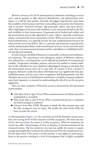 Access Control       ◾ 67


    There are different types of security mechanisms used in smart cards. Access
to the information contained in a smart card can be controlled based on iden-
tity (e.g., everybody, only the cardholder, or a specific third party) and how the
information can be accessed (e.g., read only, add only, modifiable, or erasable).
    There are several memory types, some of which can be implemented into a
smart card, for example:

    ◾ read-only memory (ROM): ROM, or, more specifically, the data contained
      within ROM, is predetermined by the manufacturer and is unchangeable.
      Although ROM was used early in the evolution of smart cards, the inability
      to change the information in the memory makes it far too restrictive for
      today’s requirements.
    ◾ programmable read-only memory (PROM): This type of memory can be
      modified, but requires the application of high voltages to enact fusible links
      in the IC. The high voltage requirements made it unusable for an ICC, but
      many have tried.
    ◾ erasable programmable read-only memory (EPROM): EPROM was widely
      used in early smart cards, but the architecture of the IC operates in a one-
      time programmable mode (OTP), restricting the services offered by the ICC.
      Moreover, it requires ultraviolet light for erasing the memory, making it dif-
      ficult for the typical organization to manage cards.
    ◾ electrically erasable programmable read-only memory (EEPROM): EEPROM
      is the current IC of choice because it provides user access and the ability to be
      rewritten, in some cases, up to a million times. This provides the capabilities
      smart cards need to be usable in today’s environment. Typically, the amount
      of memory will range from 8 to 256 KB.
    ◾ random-access memory (RAM): Unlike ROM-based memory, whose data
      remains in tact when power is removed, RAM-based memory loses its data
      when not powered. For some smart cards that have their own power source,
      RAM may be used to offer greater storage and speed. However, at some point
      the data will be lost—this can be an advantage or disadvantage, depending
      on your perspective. If a loss of electrical power might indicate a sign of attack
      or danger, losing the information on a smart card might be considered a pru-
      dent security measure.

Memory alone does not make a card “smart.” In the implementation of an IC, a
microcontroller (or central processing unit) is integrated into the chip, effectively
managing the data in memory. Control logic is embedded into the memory con-
troller providing various services, including security. Therefore, one of the most
interesting aspects for smart cards, and their use in security-related applications,
is the fact that controls associated with the data are intrinsic to the construction
of the IC.




© 2010 by Taylor and Francis Group, LLC
 