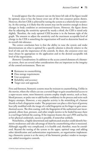 Access Control      ◾ 69


                                                                                Card body
                                                                                 (Back)
         Card Body
                                          Chip
                                                                     Chip

                                            Module
                                           (Contacts)                       Antenna
                                                        Card body
                                                         (Front)



Figure 1.10 There are two types of available card technologies: contact and
contactless cards.




                Vcc                                                             GND



                RST                                                             VPP




               CLK                                                              I/O



               RFU                                                              RFU




Figure 1.11         Smart card contact plate.



    In contrast to contact cards, contactless cards do not require the user to place
the card into a reader. Instead, the user simply holds the card in close proximity to
the reader and the reader can detect the card and the information stored on it. For
this reason, contactless cards are often called proximity cards. They are increasing
in adoption because of durability, number of applications in use, speed, and conve-
nience. They eliminate the need to physically interact with the reader, reducing the
exposure and damage that contact cards have with the plate or magnetic strip on
the card. Finally, a contactless card offers a multitude of uses and opportunity for
integration, such as with cell phones or PDAs.
    Other possession-based authentication devices are beginning to appear on the
market as well. Many of these devices can attach to the universal serial bus (USB)



© 2010 by Taylor and Francis Group, LLC
 