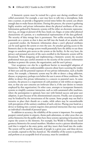 70     ◾     Official (ISC)2 Guide to the CISSP CBK



     Contact Designation                                              Use

     Vcc                                  Power connection through which operating power is
                                          supplied to the microprocessor chip in the card.

     RST                                  Reset line through which the interface device (IFD) can
                                          signal to the smart card’s microprocessor chip to initiate
                                          its reset sequence of instructions.

     CLK                                  Clock signal line through which a clock signal can be
                                          provided to the microprocessor chip. This line controls
                                          the operation speed and provides a common framework
                                          for data communication between the IFD and the ICC.

     RFU                                  Reserved for future use.

     GND                                  Ground line providing common electrical ground between
                                          the IFD and the ICC.

     Vpp                                  Programming power connection used to program
                                          EEPROM of first-generation ICCs.

     I/O                                  Input/output line that provides a half-duplex
                                          communication channel between the reader and the smart
                                          card.

     RFU                                  Reserved for future use


Figure 1.12 Smart card pinouts.



port on most modern computers. These devices can contain many of the same data
elements as smart cards, such as user IDs, passwords, access credentials, encryption
keys, and other private information. When the device is inserted into the USB slot
on a computer, the system or application takes the information it needs directly
from the device. For additional two-factor security it may also require the user to
enter some information from the keyboard.
    These devices also have benefits beyond initial authentication. For example,
they can be periodically polled or queried by the system to ensure it is still pres-
ent. If it is not, the system can assume that the user has moved to another place
and the system or application can lock itself until the user returns and rein-
serts the device. In addition, because many of these devices have data storage
capabilities, systems or applications can also store credentials or confidential
user information on them for later use. For this reason, care should be taken to
protect the devices against loss or unauthorized use. These devices often have
built-in encryption capabilities to protect the information from extraction by
unauthorized persons.



© 2010 by Taylor and Francis Group, LLC
 