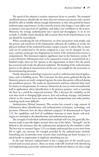 Access Control       ◾   71


    Authentication by Characteristic (Biometrics): The ability to authenticate a user
based on physical attributes or other characteristics unique to that person is possible
due to biometric technology. Biometrics is the use of specific biological indicators of
the human body or behavioral characteristics that can be used to calculate unique-
ness. There are two types of biometrics: physiological and behavioral.
    A physiological biometric uses information about a unique physical attribute
of the user, such as a fingerprint. The user interfaces with a biometric scanning
device to provide the information. The device performs a measurement (potentially
several times), makes a final determination as to the validity and ownership of the
biometrics, and compares the results with the information stored in the control sys-
tem. There are several biometrics that are more commonly used, the most common
being human fingerprints. Fingerprints are unique to each person and have been
used for years by law enforcement agencies to identify people. One of the earli-
est forms of easily accessible biometric systems was based on fingerprint analysis.
Today, fingerprint biometric thumb readers can be easily purchased and quickly
utilized with standard PCs. Moreover, the technology has become so commonplace
that USB memory fobs have incorporated fingerprint readers into the data stick to
authenticate its use.
    Hand geometry techniques attempt to discern several attributes about the size,
shape, and layout of a person’s hand to gather enough information to draw conclu-
sions about the person’s identity. The system may measure tension in the tendons in
the hand, temperature, finger length, bone length, and hand width, among other
aspects. Palm or hand scans can be best described as a combination of the capabili-
ties of both hand geometry and fingerprint analysis. The user’s hand is typically
placed flat on a special surface where, again, several points of information are col-
lected and combined to make a determination on the user’s identity.
    Not all biometric information resides in the hands, however. The face and eyes
offer other aspects of individuality that can be harnessed by a biometric device to
determine and authenticate identity. There are two primary aspects of the human
eye that can be investigated: the retina and the iris. Each is unique to an individual
and to each eye. The retina, located in the back of the eye, has blood vessels that
can be scanned to identify distinctive patterns. The iris is the colored material
surrounding the pupil that governs the amount of light permitted to enter the
eye. Again, each one has granularity characteristics that can uniquely identify the
individual. Finally, the entire face can be used by a system to visually verify facial
geometry and heat signatures that correspond to a person’s skull structure and tis-
sue density. Because each face is unique (even for identical twins) the layout and
other facial characteristics make unique identification possible.
    Vascular Scans: Another method of incorporating unique physical characteris-
tics to enhance the authentication process is the use of vascular scanning technol-
ogy. In a vascular scan, the scanning device studies the veins in the user’s hands
or face. The scanner will examine and analyze the patterns and thickness of the
veins, which are believed to be unique for each person. The advantage of vascular



© 2010 by Taylor and Francis Group, LLC
 