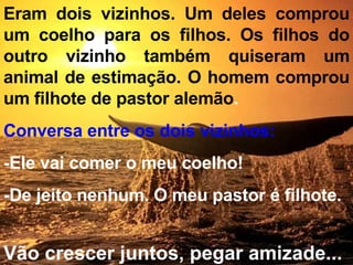 Eram dois vizinhos. Um deles comprou um coelho para os filhos. Os filhos do outro vizinho também quiseram um animal de estimação. O homem comprou um filhote de pastor alemão . Conversa entre os dois vizinhos: -Ele vai comer o meu coelho! -De jeito nenhum. O meu pastor é filhote.  Vão crescer juntos, pegar amizade... 