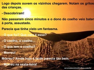 Logo depois ouvem os vizinhos chegarem. Notam os gritos das crianças. - Descobriram! Não passaram cinco minutos e o dono do coelho veio bater à porta, assustado. Parecia que tinha visto um fantasma. - O que foi? Que cara é essa? - O coelho, o coelho... - O que tem o coelho? - Morreu! Morreu? Ainda hoje à tarde parecia tão bem. - Morreu na sexta-feira! [email_address] 