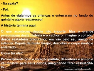 - Na sexta? - Foi. Antes de viajarmos as crianças o enterraram no fundo do quintal e agora reapareceu! A história termina aqui. O que aconteceu depois não importa. Mas o grande personagem desta história é o cachorro. Imagine o coitado, desde sexta-feira procurando em vão pelo seu amigo de infância. Depois de muito farejar, descobre o corpo morto e enterrado. O que faz ele? Provavelmente com o coração partido, desenterra o amigo e vai mostrar para seus donos, imaginando fazer ressuscitá-lo. [email_address] 