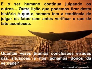 E o ser humano continua julgando os outros... Outra lição que podemos tirar desta história é que o homem tem a tendência de julgar os fatos sem antes verificar o que de fato aconteceu. Quantas vezes tiramos conclusões erradas das situações e nos achamos donos da verdade?   [email_address] 