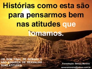 Histórias como esta são para pensarmos bem nas atitudes  que tomamos. UM BOM FINAL DE SEMANA E NÃO ESQUEÇA DE REAVALIAR SUAS ATITUDES. Formatação: Severo Moreira [email_address] 
