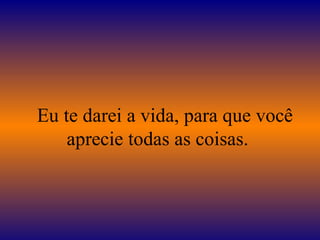    Eu te darei a vida, para que você aprecie todas as coisas.  