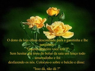 O dono da loja olhou desconfiado para a garotinha e lhe perguntou: "Quanto dinheiro você tem ?" Sem hesitar ela tirou do bolso da saia um lenço todo amarradinho e foi desfazendo os nós. Colocou-o sobre o balcão e disse:  "Isso dá, não dá ?"   